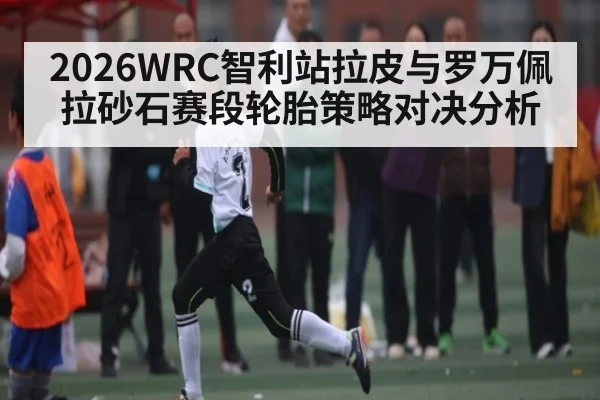 2026WRC智利站拉皮与罗万佩拉砂石赛段轮胎策略对决分析